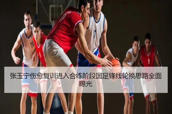 张玉宁伤愈复训进入合练阶段国足锋线轮换思路全面曝光