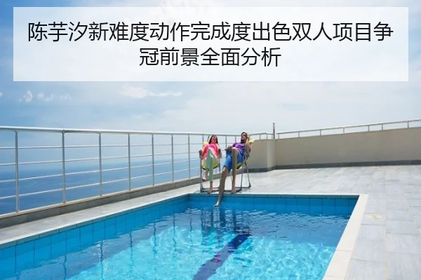 陈芋汐新难度动作完成度出色双人项目争冠前景全面分析