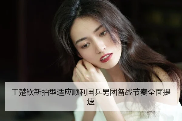王楚钦新拍型适应顺利国乒男团备战节奏全面提速