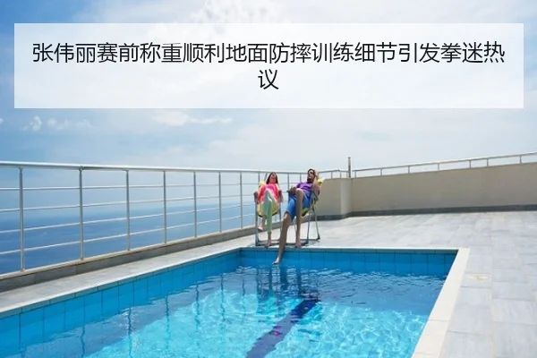 张伟丽赛前称重顺利地面防摔训练细节引发拳迷热议