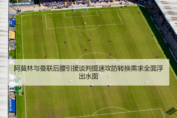 阿莫林与曼联后腰引援谈判提速攻防转换需求全面浮出水面