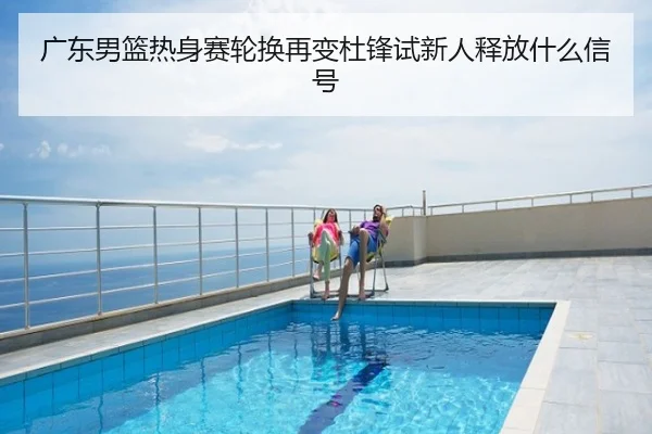 广东男篮热身赛轮换再变杜锋试新人释放什么信号