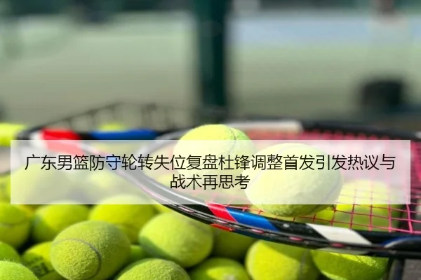 广东男篮防守轮转失位复盘杜锋调整首发引发热议与战术再思考
