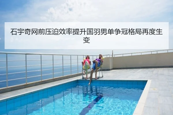 石宇奇网前压迫效率提升国羽男单争冠格局再度生变
